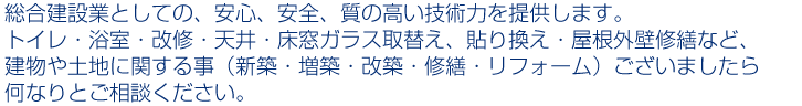 総合建設業としての、安心、安全、質の高い技術力を提供します。トイレ、浴室改修・天井、床窓ガラス取替え、貼り換え・屋根外壁修繕など、建物や土地に関する事(新築・増築・改築・修繕・リフォーム)ございましたら何なりとご相談ください。
